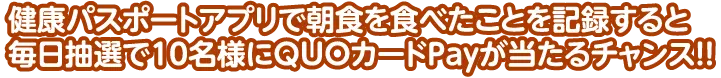 健康パスポートアプリで朝食を食べたことを記録すると毎日抽選で10名様にQUOカードPayが当たるチャンス!!